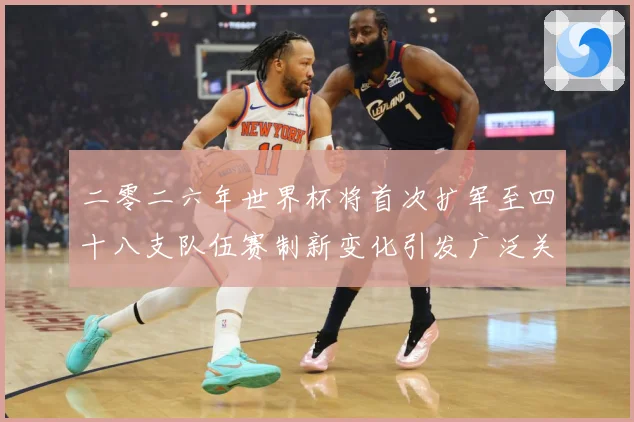 二零二六年世界杯将首次扩军至四十八支队伍赛制新变化引发广泛关战术观察-深度解析
