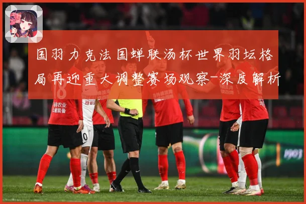 国羽力克法国蝉联汤杯世界羽坛格局再迎重大调整赛场观察-深度解析