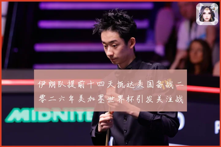伊朗队提前十四天抵达美国备战二零二六年美加墨世界杯引发关注战术观察-深度解析