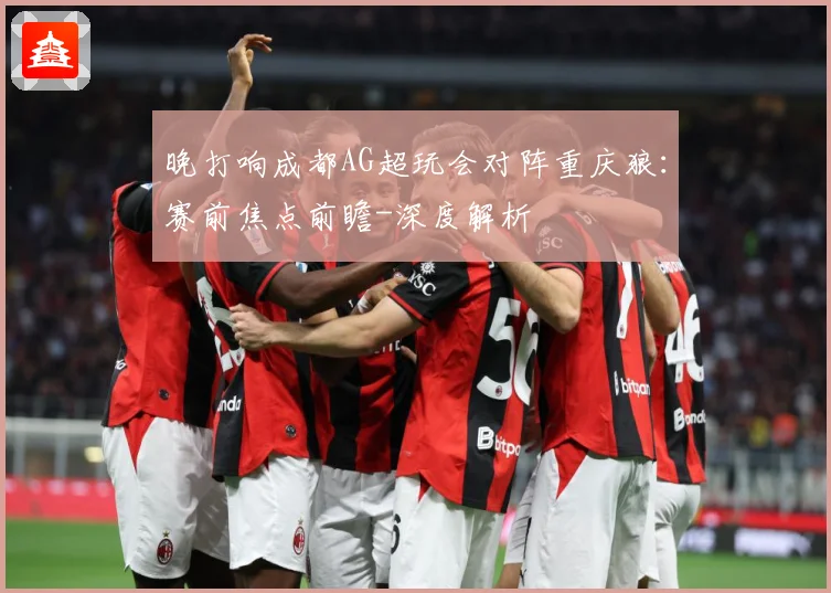晚打响成都AG超玩会对阵重庆狼：赛前焦点前瞻-深度解析