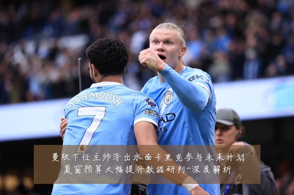 曼联下任主帅浮出水面卡里克参与未来计划夏窗预算大幅提升数据研判-深度解析