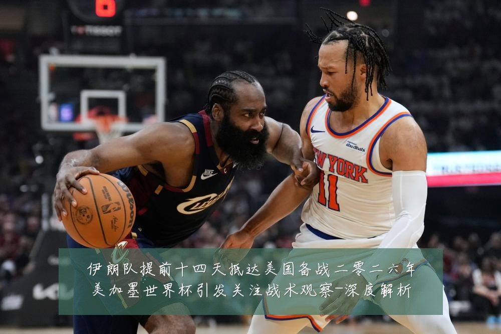 伊朗队提前十四天抵达美国备战二零二六年美加墨世界杯引发关注战术观察-深度解析